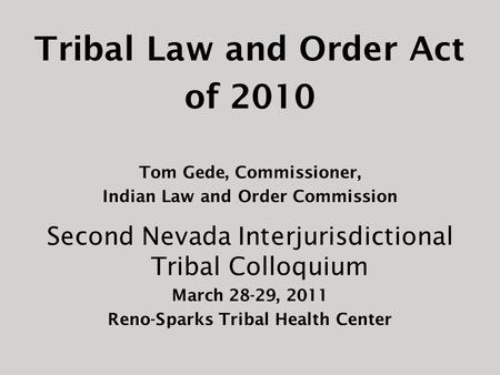 Tribal Law and Order Act of 2010 Tom Gede, Commissioner, Indian Law and Order Commission Second Nevada Interjurisdictional Tribal Colloquium March 28-29,