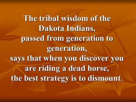 The tribal wisdom of the Dakota Indians, passed from generation to generation, says that when you discover you are riding a dead horse, the best strategy.