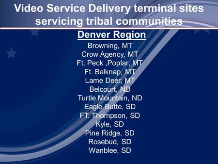 Video Service Delivery terminal sites servicing tribal communities Denver Region Browning, MT Crow Agency, MT Ft. Peck,Poplar, MT Ft. Belknap, MT Lame.