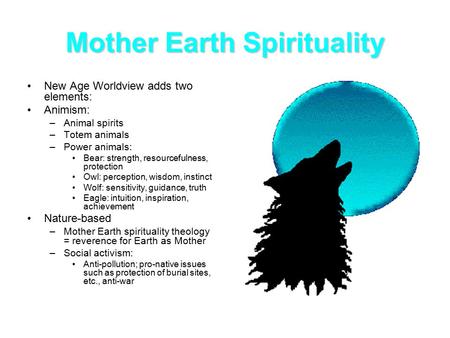 Mother Earth Spirituality New Age Worldview adds two elements: Animism: –Animal spirits –Totem animals –Power animals: Bear: strength, resourcefulness,