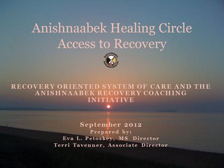 RECOVERY ORIENTED SYSTEM OF CARE AND THE ANISHNAABEK RECOVERY COACHING INITIATIVE September 2012 Prepared by: Eva L. Petoskey, MS Director Terri Tavenner,