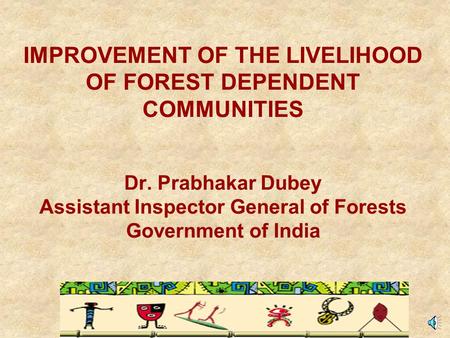 IMPROVEMENT OF THE LIVELIHOOD OF FOREST DEPENDENT COMMUNITIES Dr. Prabhakar Dubey Assistant Inspector General of Forests Government of India.