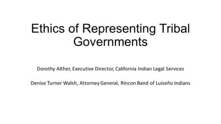 Ethics of Representing Tribal Governments Dorothy Alther, Executive Director, California Indian Legal Services Denise Turner Walsh, Attorney General, Rincon.
