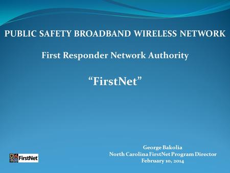 George Bakolia North Carolina FirstNet Program Director February 10, 2014 PUBLIC SAFETY BROADBAND WIRELESS NETWORK First Responder Network Authority “FirstNet”