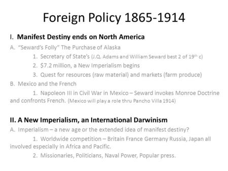 Foreign Policy 1865-1914 I. Manifest Destiny ends on North America A. “Seward’s Folly” The Purchase of Alaska 1. Secretary of State’s (J.Q. Adams and William.