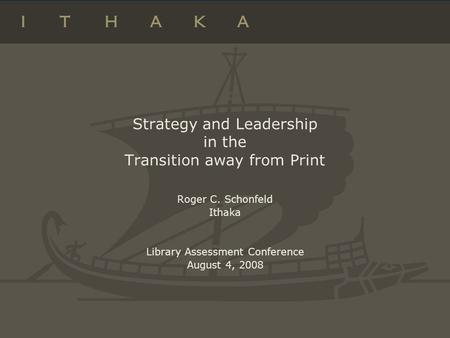 Strategy and Leadership in the Transition away from Print Roger C. Schonfeld Ithaka Library Assessment Conference August 4, 2008.