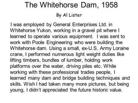 The Whitehorse Dam, 1958 By Al Lister I was employed by General Enterprises Ltd. in Whitehorse Yukon, working in a gravel pit where I learned to operate.