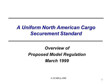 © CCMTA, 1999 1 A Uniform North American Cargo Securement Standard Overview of Proposed Model Regulation March 1999.