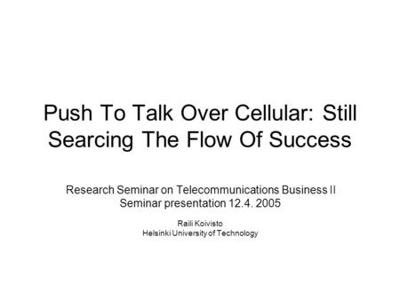 Push To Talk Over Cellular: Still Searcing The Flow Of Success Research Seminar on Telecommunications Business II Seminar presentation 12.4. 2005 Raili.