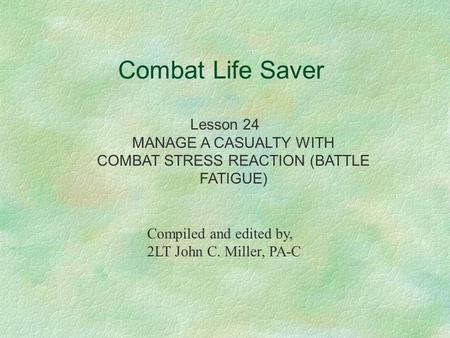Combat Life Saver Lesson 24 MANAGE A CASUALTY WITH COMBAT STRESS REACTION (BATTLE FATIGUE) Compiled and edited by, 2LT John C. Miller, PA-C.