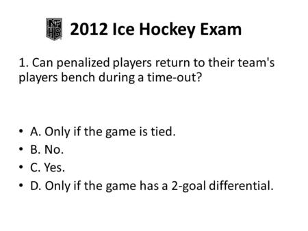 2012 Ice Hockey Exam 1. Can penalized players return to their team's players bench during a time-out? A. Only if the game is tied. B. No. C. Yes. D. Only.
