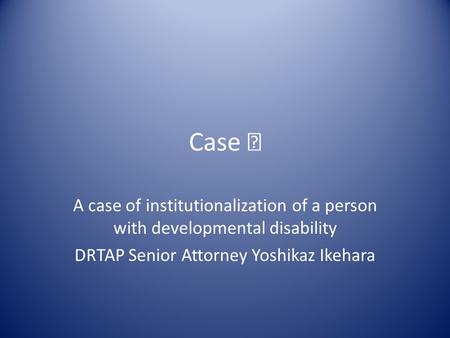 Case Ⅰ A case of institutionalization of a person with developmental disability DRTAP Senior Attorney Yoshikaz Ikehara.