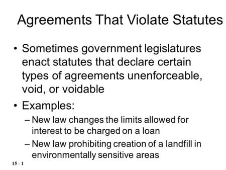 Sometimes government legislatures enact statutes that declare certain types of agreements unenforceable, void, or voidable Examples: –New law changes the.