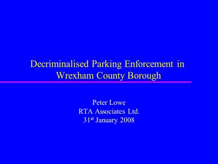 Decriminalised Parking Enforcement in Wrexham County Borough Peter Lowe RTA Associates Ltd. 31 st January 2008.