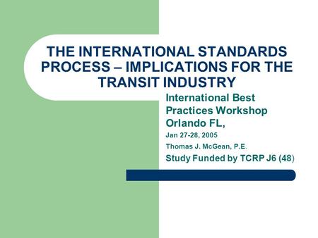 THE INTERNATIONAL STANDARDS PROCESS – IMPLICATIONS FOR THE TRANSIT INDUSTRY International Best Practices Workshop Orlando FL, Jan 27-28, 2005 Thomas J.