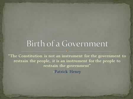 Birth of a Government “The Constitution is not an instrument for the government to restrain the people, it is an instrument for the people to restrain.
