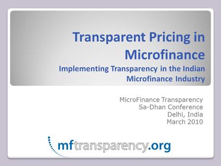 Transparent Pricing in Microfinance Implementing Transparency in the Indian Microfinance Industry MicroFinance Transparency Sa-Dhan Conference Delhi, India.