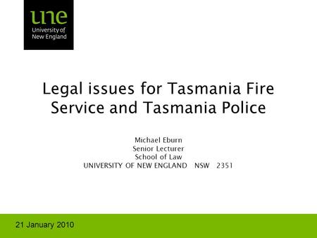Legal issues for Tasmania Fire Service and Tasmania Police Michael Eburn Senior Lecturer School of Law UNIVERSITY OF NEW ENGLAND NSW 2351 21 January 2010.