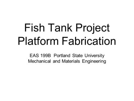 Fish Tank Project Platform Fabrication EAS 199B Portland State University Mechanical and Materials Engineering.