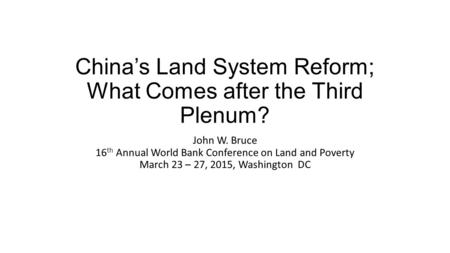 China’s Land System Reform; What Comes after the Third Plenum? John W. Bruce 16 th Annual World Bank Conference on Land and Poverty March 23 – 27, 2015,