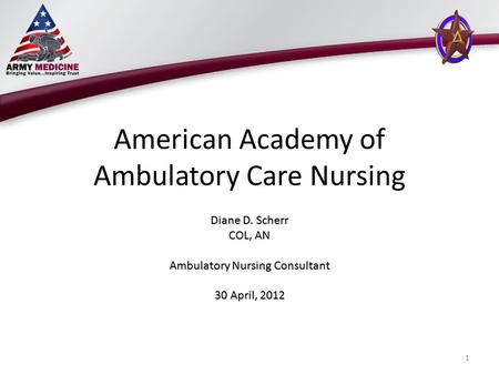 American Academy of Ambulatory Care Nursing Diane D. Scherr COL, AN Ambulatory Nursing Consultant 30 April, 2012 1.