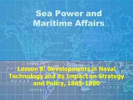 Sea Power and Maritime Affairs Lesson 8: Developments in Naval Technology and its Impact on Strategy and Policy, 1865-1890.