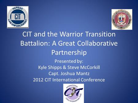 CIT and the Warrior Transition Battalion: A Great Collaborative Partnership Presented by: Kyle Shipps & Steve McCorkill Capt. Joshua Mantz 2012 CIT International.