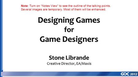 2012 Designing Games for Game Designers Stone Librande Creative Director, EA/Maxis Note: Turn on “Notes View” to see the outline of the talking points.