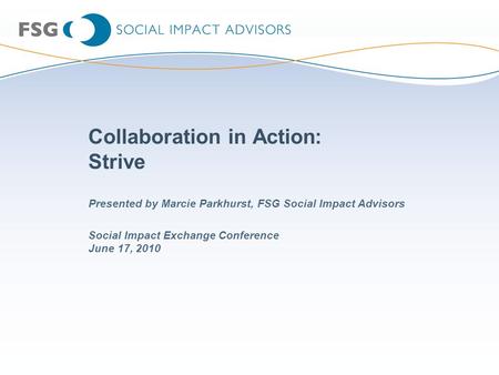 Collaboration in Action: Strive Social Impact Exchange Conference June 17, 2010 Presented by Marcie Parkhurst, FSG Social Impact Advisors.