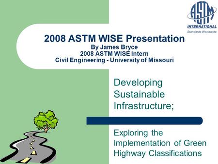 2008 ASTM WISE Presentation By James Bryce 2008 ASTM WISE Intern Civil Engineering - University of Missouri Developing Sustainable Infrastructure; Exploring.