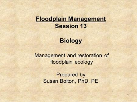 1 Floodplain Management Session 13 Biology Management and restoration of floodplain ecology Prepared by Susan Bolton, PhD, PE.