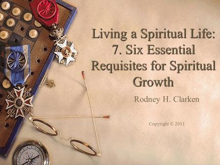 Living a Spiritual Life: 7. Six Essential Requisites for Spiritual Growth Rodney H. Clarken Copyright © 2011.