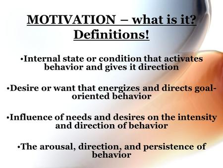MOTIVATION – what is it? Definitions! Internal state or condition that activates behavior and gives it direction Desire or want that energizes and directs.