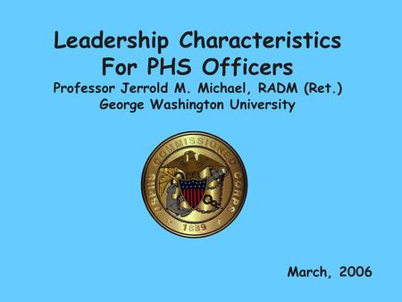Leadership Characteristics For PHS Officers Professor Jerrold M. Michael, RADM (Ret.) George Washington University March, 2006.