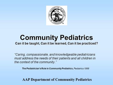 AAP Department of Community Pediatrics Community Pediatrics Can it be taught, Can it be learned, Can it be practiced? “Caring, compassionate, and knowledgeable.