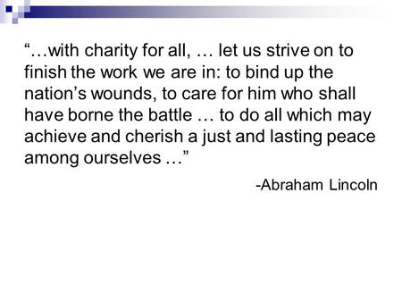 “…with charity for all, … let us strive on to finish the work we are in: to bind up the nation’s wounds, to care for him who shall have borne the battle.