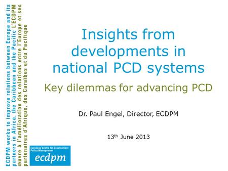 Key dilemmas for advancing PCD Dr. Paul Engel, Director, ECDPM 13 th June 2013 Insights from developments in national PCD systems.
