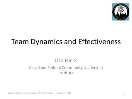 Team Dynamics and Effectiveness Lisa Hicks Cleveland Federal Community Leadership Institute 1 Cleveland Federal Community Leadership Institute January.