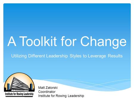 A Toolkit for Change Utilizing Different Leadership Styles to Leverage Results Matt Zatorski Coordinator Institute for Rowing Leadership.