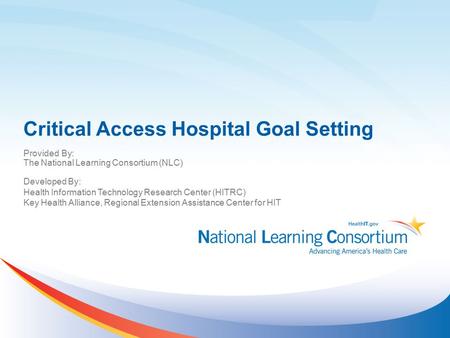 Critical Access Hospital Goal Setting Provided By: The National Learning Consortium (NLC) Developed By: Health Information Technology Research Center (HITRC)