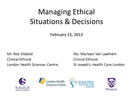 Managing Ethical Situations & Decisions Mr. Rob SibbaldMs. Marleen Van Laethem Clinical Ethicist London Health Sciences CentreSt Joseph’s Health Care London.