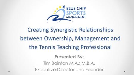 Creating Synergistic Relationships between Ownership, Management and the Tennis Teaching Professional Presented By: Tim Bainton M.A.; M.B.A. Executive.