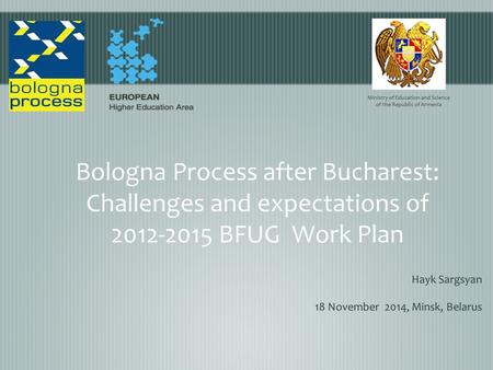 Bologna Process after Bucharest: Challenges and expectations оf 2012-2015 BFUG Work Plan Hayk Sargsyan 18 November 2014, Minsk, Belarus Ministry of Education.