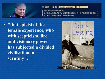 Doris Lessing (1919-) that epicist of the female experience, who with scepticism, fire and visionary power has subjected a divided civilisation to scrutiny.