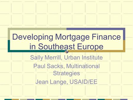Developing Mortgage Finance in Southeast Europe Sally Merrill, Urban Institute Paul Sacks, Multinational Strategies Jean Lange, USAID/EE.
