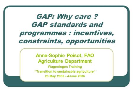 GAP: Why care ? GAP standards and programmes : incentives, constraints, opportunities Anne-Sophie Poisot, FAO Agriculture Department Wageningen Training.