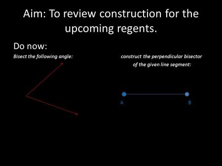Aim: To review construction for the upcoming regents. Do now: Bisect the following angle: construct the perpendicular bisector of the given line segment: