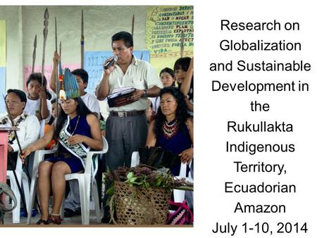 Research on Globalization and Sustainable Development in the Rukullakta Indigenous Territory, Ecuadorian Amazon July 1-10, 2014.