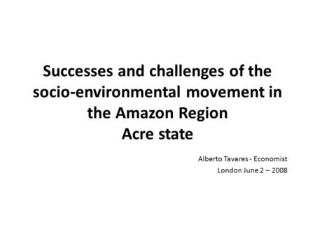 Successes and challenges of the socio-environmental movement in the Amazon Region Acre state Alberto Tavares - Economist London June 2 – 2008.