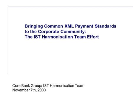 Reference (apr02) Core Bank Group/ IST Harmonisation Team November 7th, 2003 Bringing Common XML Payment Standards to the Corporate Community: The IST.